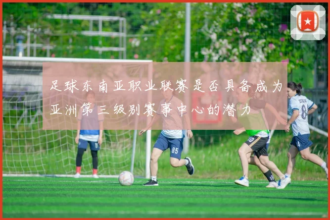 足球东南亚职业联赛是否具备成为亚洲第三级别赛事中心的潜力