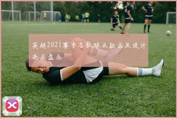 英超2021赛季各队球衣款式及设计亮点盘点