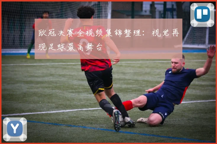 欧冠决赛全视频集锦整理：视觉再现足球最高舞台